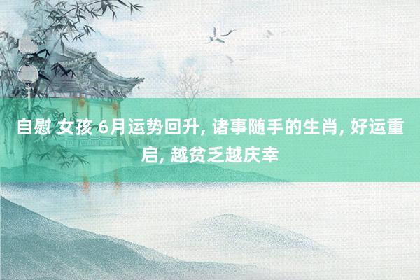自慰 女孩 6月运势回升, 诸事随手的生肖, 好运重启, 越贫乏越庆幸