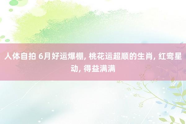 人体自拍 6月好运爆棚, 桃花运超顺的生肖, 红鸾星动, 得益满满