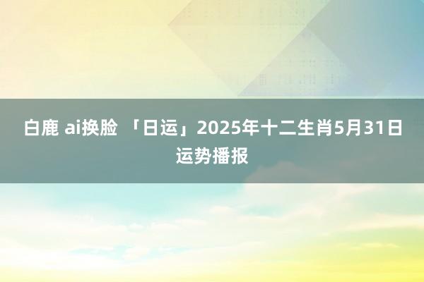 白鹿 ai换脸 「日运」2025年十二生肖5月31日运势播报