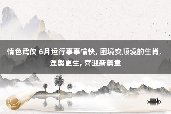 情色武侠 6月运行事事愉快, 困境变顺境的生肖, 涅槃更生, 喜迎新篇章