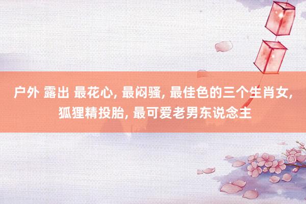 户外 露出 最花心, 最闷骚, 最佳色的三个生肖女, 狐狸精投胎, 最可爱老男东说念主