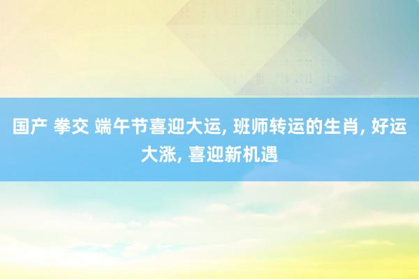 国产 拳交 端午节喜迎大运, 班师转运的生肖, 好运大涨, 喜迎新机遇