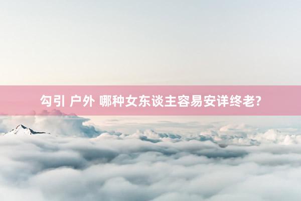 勾引 户外 哪种女东谈主容易安详终老?