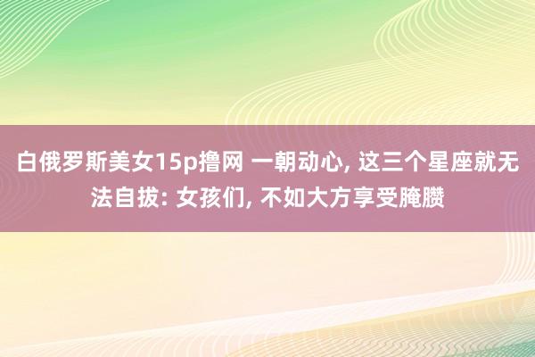 白俄罗斯美女15p撸网 一朝动心, 这三个星座就无法自拔: 女孩们, 不如大方享受腌臜