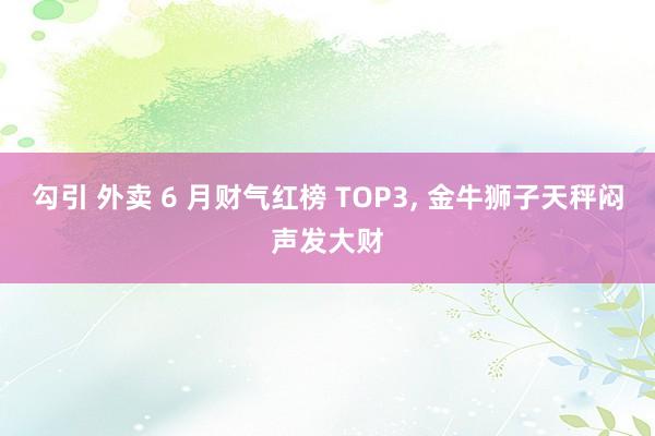 勾引 外卖 6 月财气红榜 TOP3, 金牛狮子天秤闷声发大财