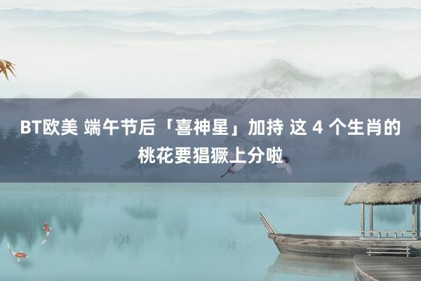 BT欧美 端午节后「喜神星」加持 这 4 个生肖的桃花要猖獗上分啦