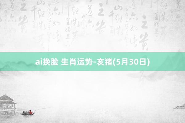 ai换脸 生肖运势-亥猪(5月30日)