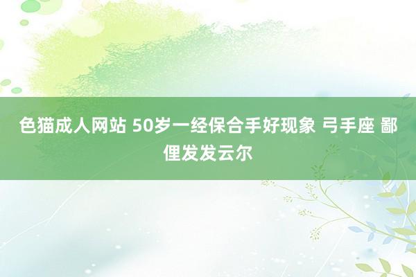 色猫成人网站 50岁一经保合手好现象 弓手座 鄙俚发发云尔