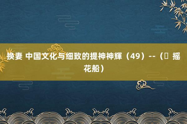 换妻 中国文化与细致的提神神輝（49）--（​摇花船）