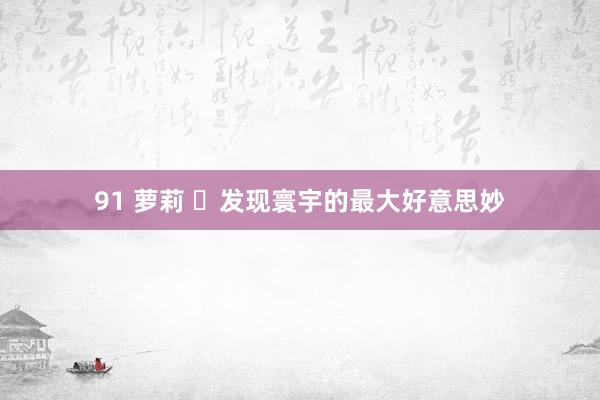91 萝莉 ​发现寰宇的最大好意思妙