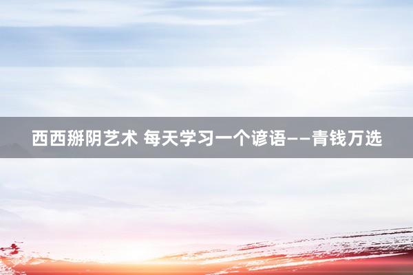 西西掰阴艺术 每天学习一个谚语——青钱万选