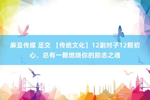麻豆传媒 足交 【传统文化】12副对子12颗初心，总有一颗燃烧你的励志之魂