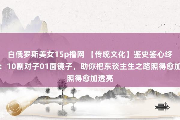白俄罗斯美女15p撸网 【传统文化】鉴史鉴心终鉴志：10副对子01面镜子，助你把东谈主生之路照得愈加透亮