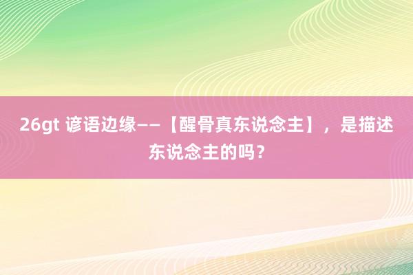 26gt 谚语边缘——【醒骨真东说念主】，是描述东说念主的吗？