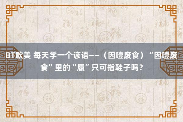 BT欧美 每天学一个谚语——（因噎废食）“因噎废食”里的“履”只可指鞋子吗？