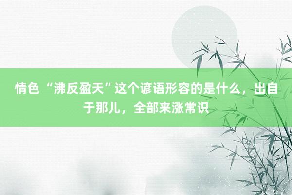 情色 “沸反盈天”这个谚语形容的是什么，出自于那儿，全部来涨常识
