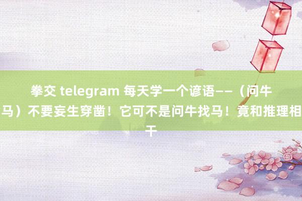 拳交 telegram 每天学一个谚语——（问牛知马）不要妄生穿凿！它可不是问牛找马！竟和推理相干