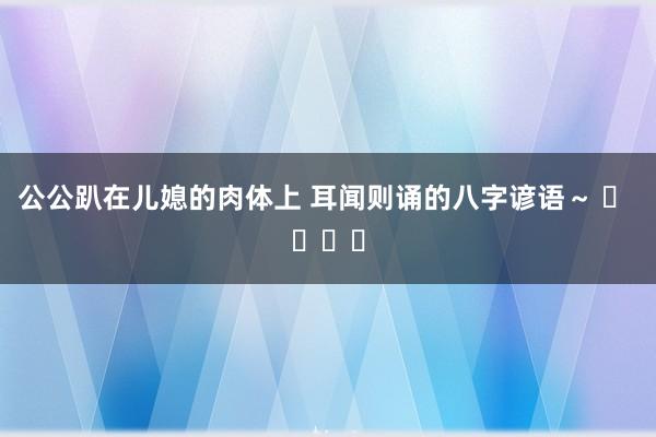 公公趴在儿媳的肉体上 耳闻则诵的八字谚语～ ​ ​​​