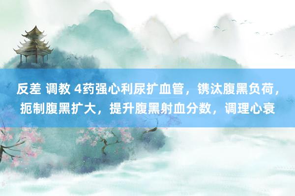 反差 调教 4药强心利尿扩血管，镌汰腹黑负荷，扼制腹黑扩大，提升腹黑射血分数，调理心衰