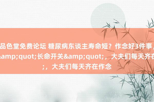 品色堂免费论坛 糖尿病东谈主寿命短？作念好3件事，掀开&quot;长命开关&quot;，大夫们每天齐在作念