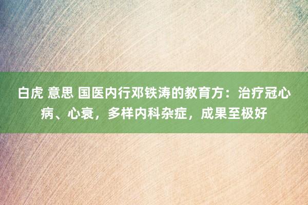 白虎 意思 国医内行邓铁涛的教育方：治疗冠心病、心衰，多样内科杂症，成果至极好