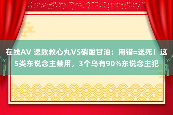 在线AV 速效救心丸VS硝酸甘油：用错=送死！这5类东说念主禁用，3个乌有90%东说念主犯