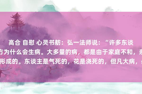 高合 自慰 心灵书舫:弘一法师说:“许多东谈主到死也没弄泄漏,我方为什么会生病。大多量的病,都是由于家庭不和,亲东谈主之间相互折磨形成的。东谈主是气死的,花是浇死的,但凡大病,必与情谊关联。养身不是一味的慎重吃什么喝什...