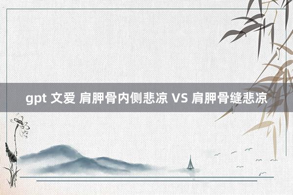 gpt 文爱 肩胛骨内侧悲凉 VS 肩胛骨缝悲凉