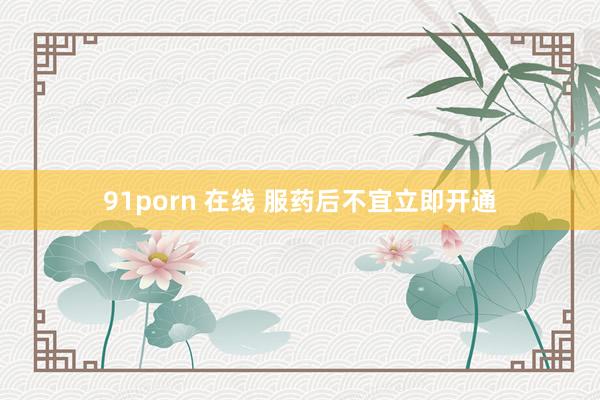 91porn 在线 服药后不宜立即开通