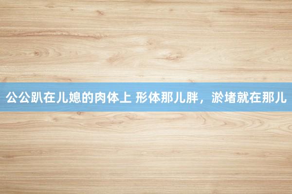 公公趴在儿媳的肉体上 形体那儿胖，淤堵就在那儿