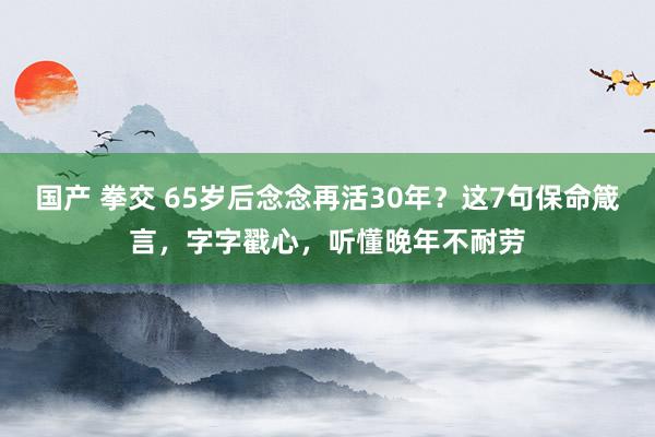 国产 拳交 65岁后念念再活30年？这7句保命箴言，字字戳心，听懂晚年不耐劳