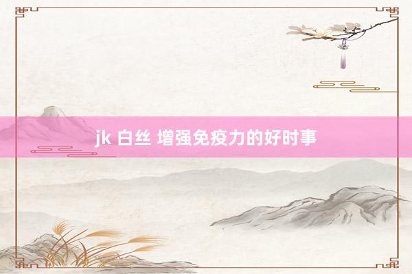 jk 白丝 增强免疫力的好时事