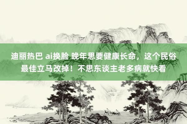 迪丽热巴 ai换脸 晚年思要健康长命，这个民俗最佳立马改掉！不思东谈主老多病就快看