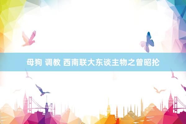 母狗 调教 西南联大东谈主物之曾昭抡
