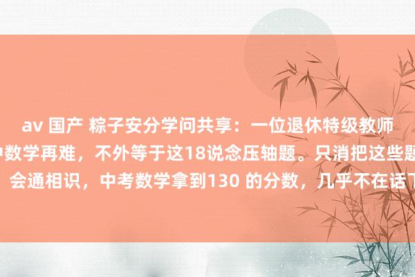 av 国产 粽子安分学问共享:一位退休特级教师指名说念姓地指出:初中数学再难,不外等于这18说念压轴题。只消把这些题目盘问绝对、会通相识,中考数学拿到130 的分数,几乎不在话下。初中数学,关于开阔孩子而言,就...
