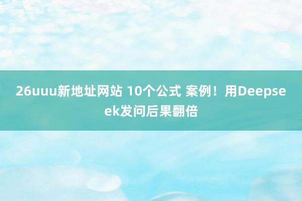 26uuu新地址网站 10个公式 案例！用Deepseek发问后果翻倍