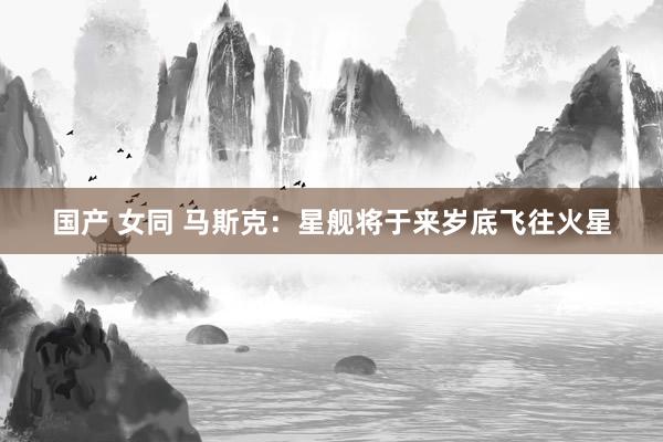 国产 女同 马斯克：星舰将于来岁底飞往火星
