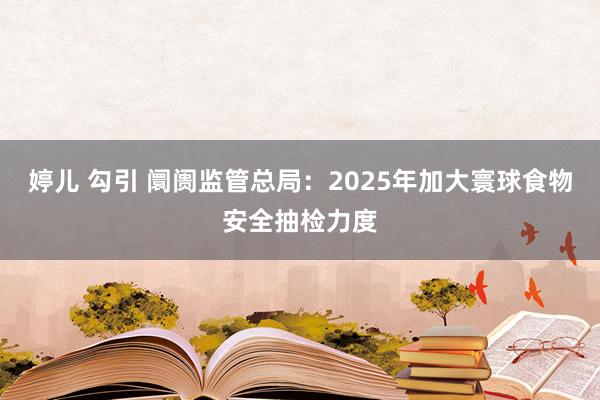 婷儿 勾引 阛阓监管总局：2025年加大寰球食物安全抽检力度
