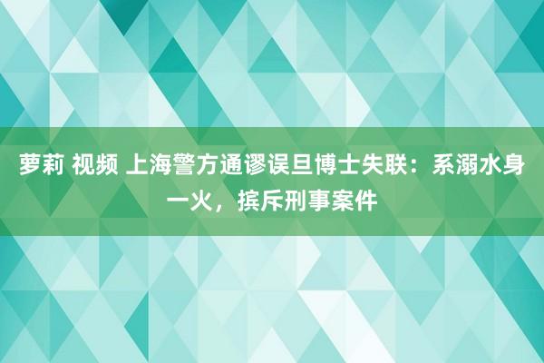 萝莉 视频 上海警方通谬误旦博士失联：系溺水身一火，摈斥刑事案件