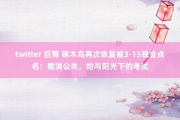 twitter 巨臀 啄木鸟再次恢复被3·15晚会点名：撤消公关，给与阳光下的考试
