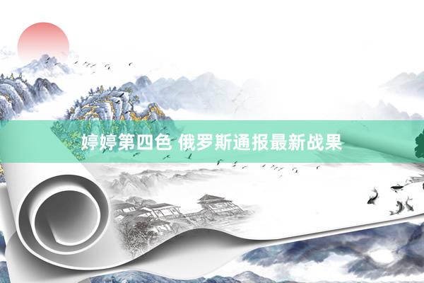 婷婷第四色 俄罗斯通报最新战果