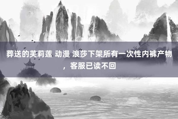 葬送的芙莉莲 动漫 浪莎下架所有一次性内裤产物，客服已读不回