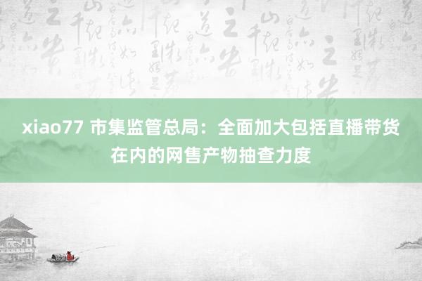 xiao77 市集监管总局：全面加大包括直播带货在内的网售产物抽查力度
