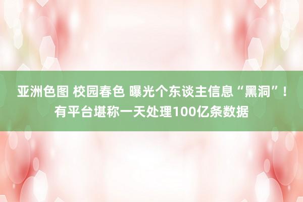 亚洲色图 校园春色 曝光个东谈主信息“黑洞”！有平台堪称一天处理100亿条数据