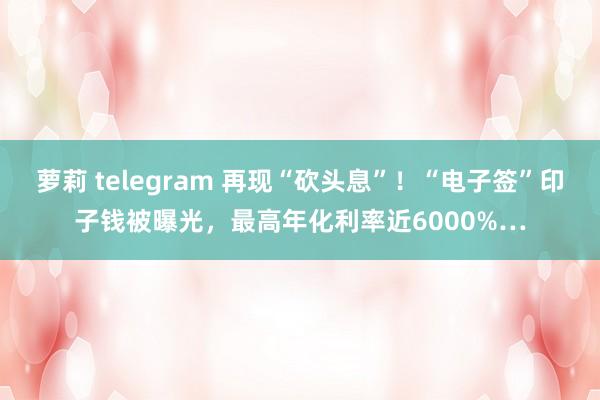 萝莉 telegram 再现“砍头息”！“电子签”印子钱被曝光，最高年化利率近6000%…