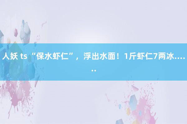 人妖 ts “保水虾仁”，浮出水面！1斤虾仁7两冰......