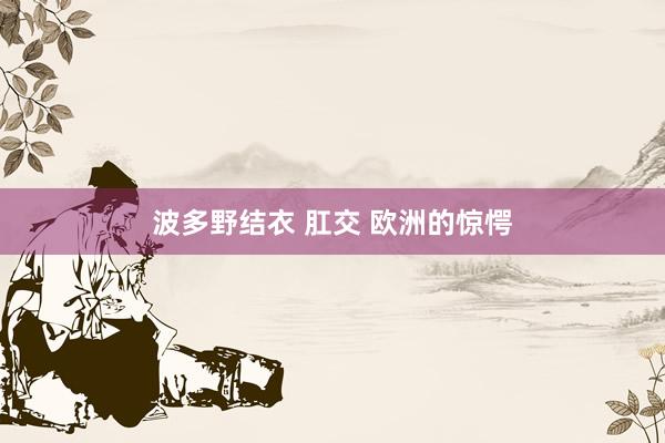 波多野结衣 肛交 欧洲的惊愕