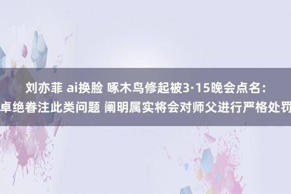刘亦菲 ai换脸 啄木鸟修起被3·15晚会点名：卓绝眷注此类问题 阐明属实将会对师父进行严格处罚