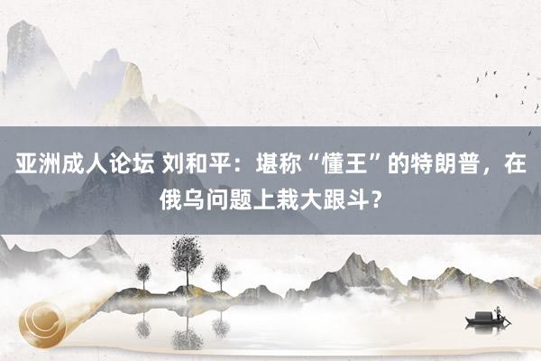 亚洲成人论坛 刘和平：堪称“懂王”的特朗普，在俄乌问题上栽大跟斗？