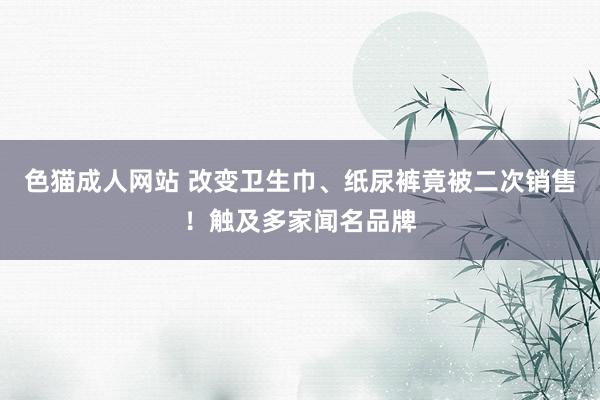 色猫成人网站 改变卫生巾、纸尿裤竟被二次销售！触及多家闻名品牌